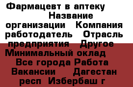 Фармацевт в аптеку. 8-906 › Название организации ­ Компания-работодатель › Отрасль предприятия ­ Другое › Минимальный оклад ­ 1 - Все города Работа » Вакансии   . Дагестан респ.,Избербаш г.